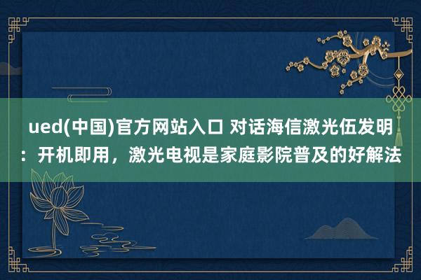 ued(中国)官方网站入口 对话海信激光伍发明：开机即用，激光电视是家庭影院普及的好解法