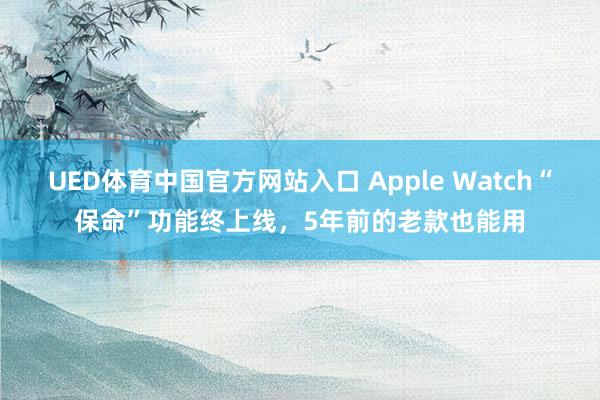 UED体育中国官方网站入口 Apple Watch“保命”功能终上线，5年前的老款也能用