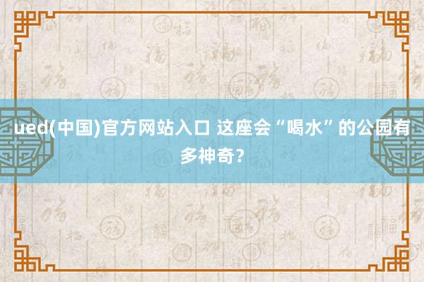 ued(中国)官方网站入口 这座会“喝水”的公园有多神奇？