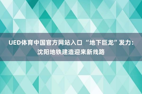 UED体育中国官方网站入口 “地下巨龙”发力：沈阳地铁建造迎来新线路