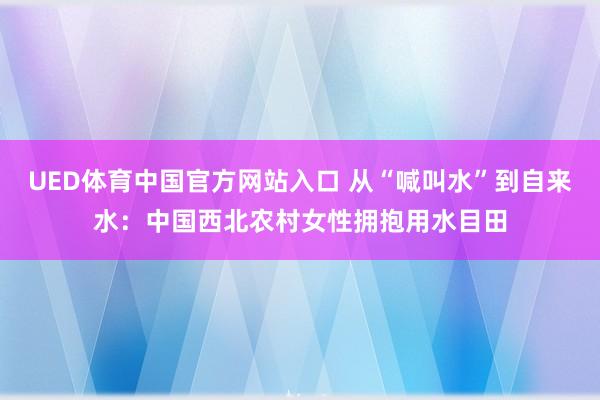 UED体育中国官方网站入口 从“喊叫水”到自来水：中国西北农村女性拥抱用水目田