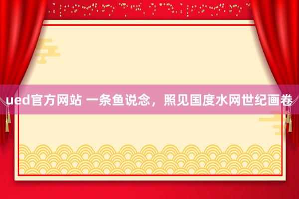 ued官方网站 一条鱼说念，照见国度水网世纪画卷