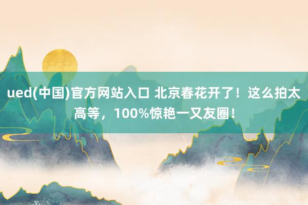 ued(中国)官方网站入口 北京春花开了！这么拍太高等，100%惊艳一又友圈！