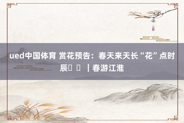 ued中国体育 赏花预告：春天来天长“花”点时辰ꕥꕥ｜春游江淮
