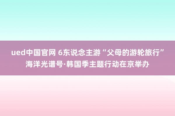 ued中国官网 6东说念主游“父母的游轮旅行”海洋光谱号·韩国季主题行动在京举办