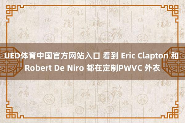 UED体育中国官方网站入口 看到 Eric Clapton 和 Robert De Niro 都在定制PWVC 外衣