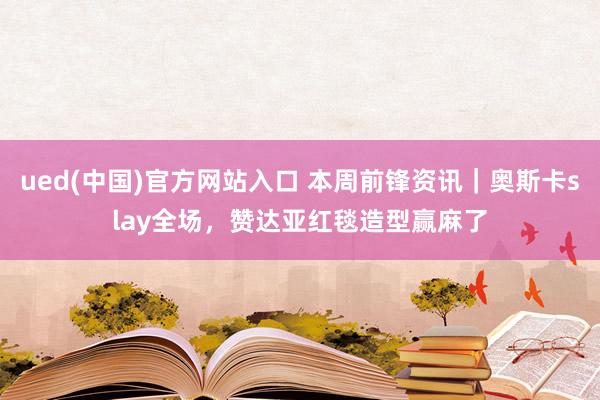ued(中国)官方网站入口 本周前锋资讯｜奥斯卡slay全场，赞达亚红毯造型赢麻了