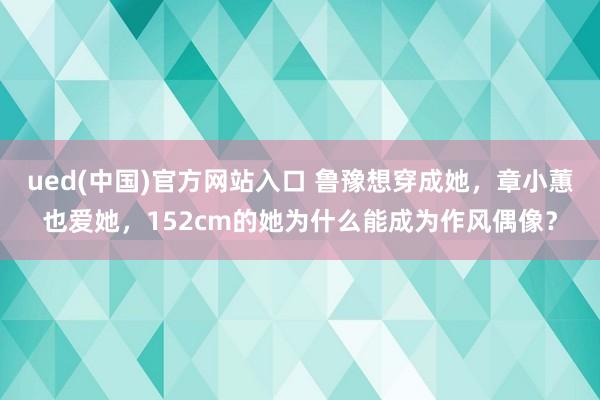 ued(中国)官方网站入口 鲁豫想穿成她，章小蕙也爱她，152cm的她为什么能成为作风偶像？