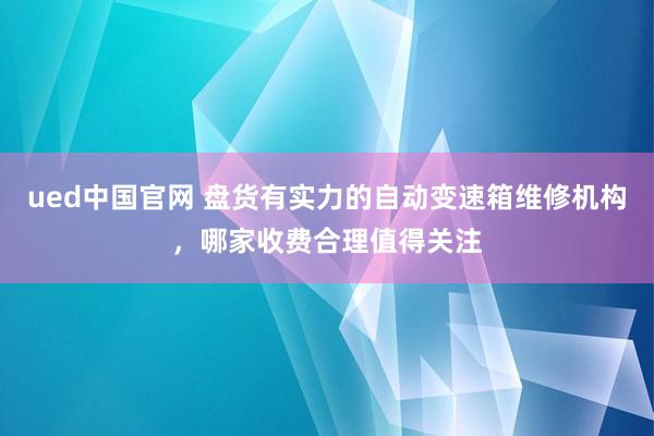 ued中国官网 盘货有实力的自动变速箱维修机构，哪家收费合理值得关注