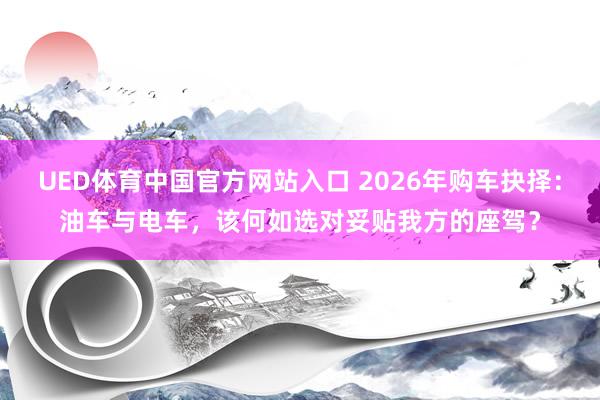 UED体育中国官方网站入口 2026年购车抉择：油车与电车，该何如选对妥贴我方的座驾？