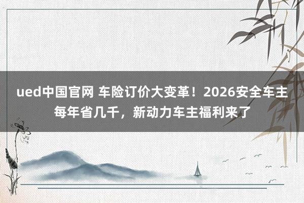 ued中国官网 车险订价大变革！2026安全车主每年省几千，新动力车主福利来了