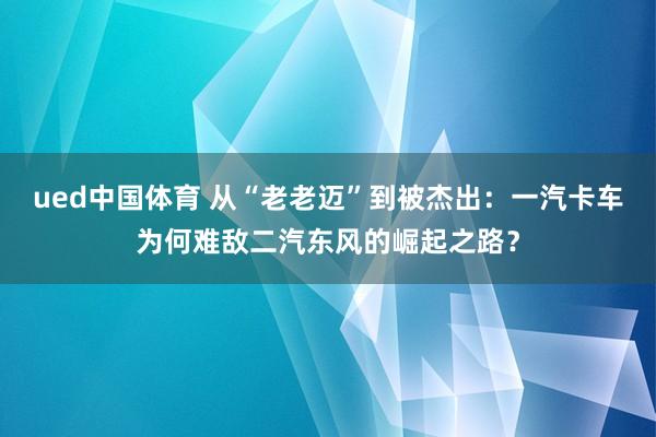 ued中国体育 从“老老迈”到被杰出：一汽卡车为何难敌二汽东风的崛起之路？