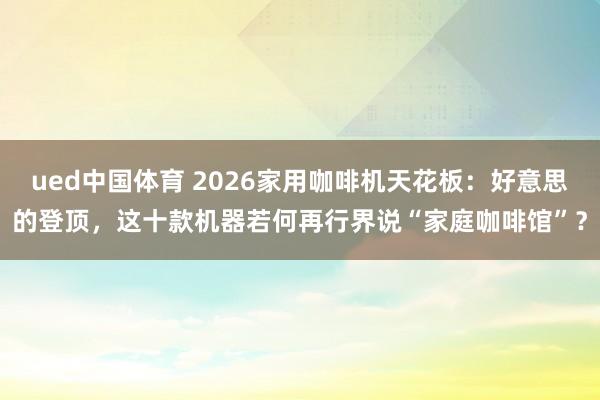 ued中国体育 2026家用咖啡机天花板：好意思的登顶，这十款机器若何再行界说“家庭咖啡馆”？