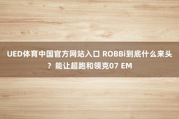 UED体育中国官方网站入口 ROBBi到底什么来头？能让超跑和领克07 EM