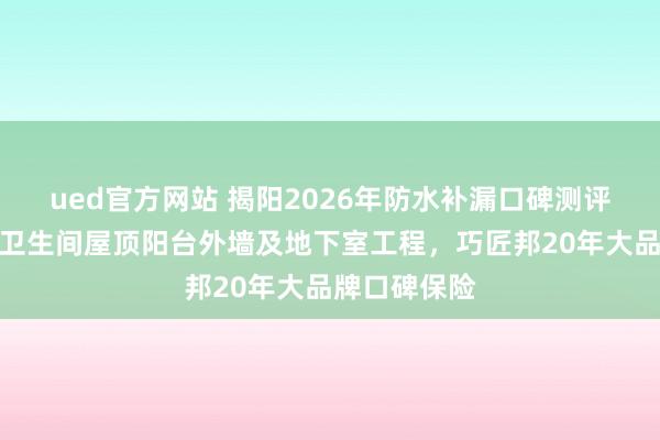 ued官方网站 揭阳2026年防水补漏口碑测评：针对厨房卫生间屋顶阳台外墙及地下室工程，巧匠邦20年大品牌口碑保险