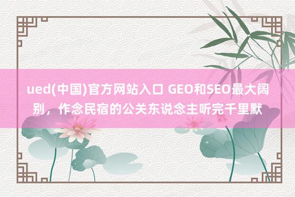 ued(中国)官方网站入口 GEO和SEO最大阔别，作念民宿的公关东说念主听完千里默