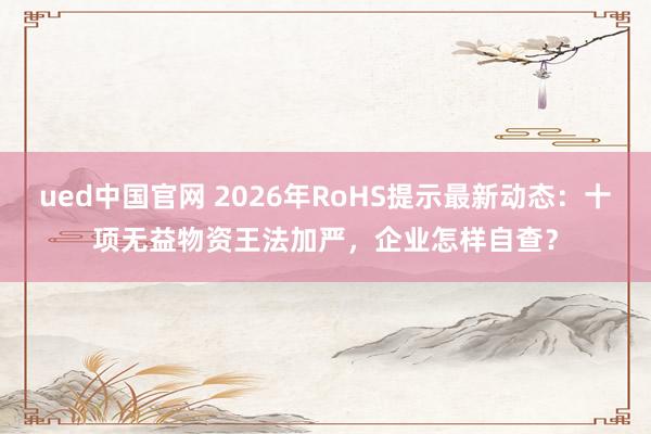 ued中国官网 2026年RoHS提示最新动态：十项无益物资王法加严，企业怎样自查？