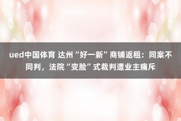 ued中国体育 达州“好一新”商铺返租：同案不同判，法院“变脸”式裁判遭业主痛斥