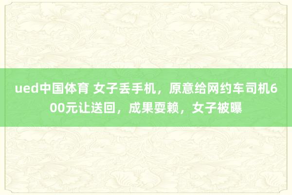 ued中国体育 女子丢手机，原意给网约车司机600元让送回，成果耍赖，女子被曝