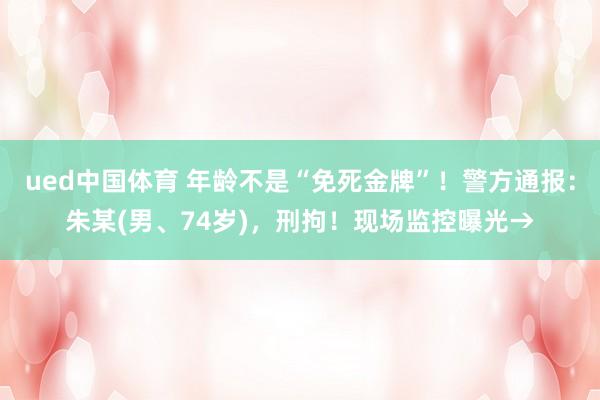 ued中国体育 年龄不是“免死金牌”！警方通报：朱某(男、74岁)，刑拘！现场监控曝光→