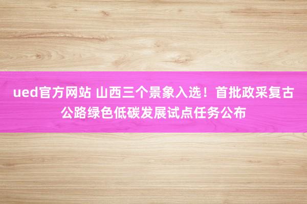 ued官方网站 山西三个景象入选！首批政采复古公路绿色低碳发展试点任务公布