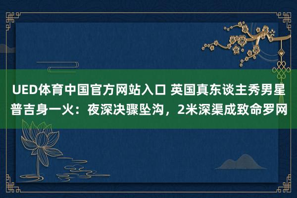 UED体育中国官方网站入口 英国真东谈主秀男星普吉身一火：夜深决骤坠沟，2米深渠成致命罗网