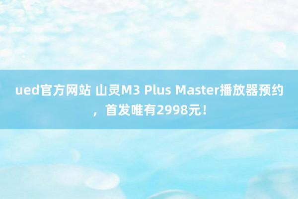 ued官方网站 山灵M3 Plus Master播放器预约，首发唯有2998元！