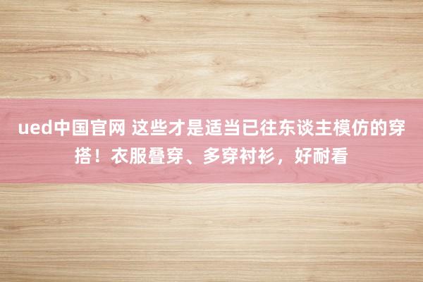 ued中国官网 这些才是适当已往东谈主模仿的穿搭！衣服叠穿、多穿衬衫，好耐看