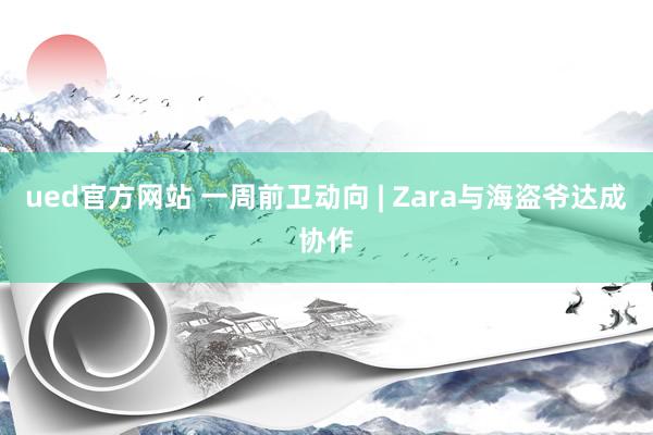 ued官方网站 一周前卫动向 | Zara与海盗爷达成协作