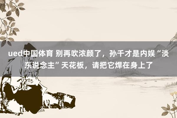 ued中国体育 别再吹浓颜了，孙千才是内娱“淡东说念主”天花板，请把它焊在身上了