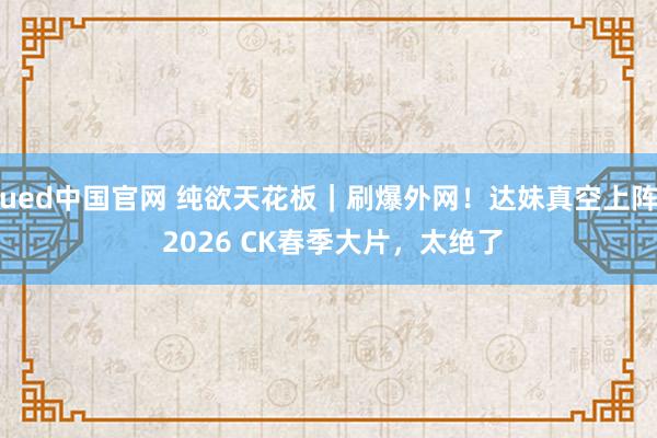 ued中国官网 纯欲天花板｜刷爆外网！达妹真空上阵 2026 CK春季大片，太绝了