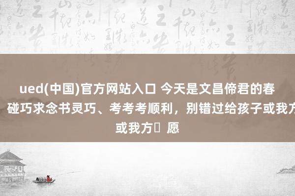 ued(中国)官方网站入口 今天是文昌偙君的春典日，碰巧求念书灵巧、考考考顺利，别错过给孩子或我方祈愿