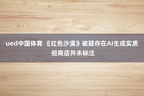 ued中国体育 《红色沙漠》被疑存在AI生成实质 但商店并未标注