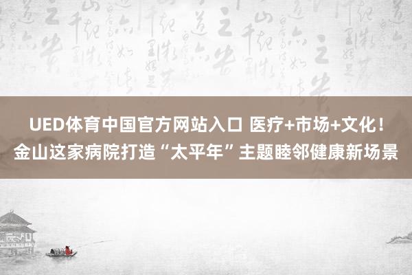 UED体育中国官方网站入口 医疗+市场+文化！金山这家病院打造“太平年”主题睦邻健康新场景