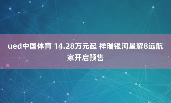 ued中国体育 14.28万元起 祥瑞银河星耀8远航家开启预售
