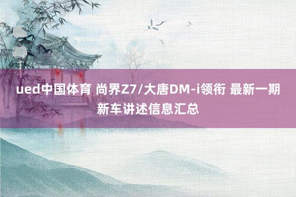 ued中国体育 尚界Z7/大唐DM-i领衔 最新一期新车讲述信息汇总