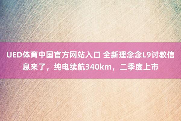 UED体育中国官方网站入口 全新理念念L9讨教信息来了，纯电续航340km，二季度上市