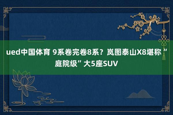 ued中国体育 9系卷完卷8系？岚图泰山X8堪称“庭院级”大5座SUV