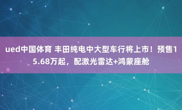 ued中国体育 丰田纯电中大型车行将上市！预售15.68万起，配激光雷达+鸿蒙座舱