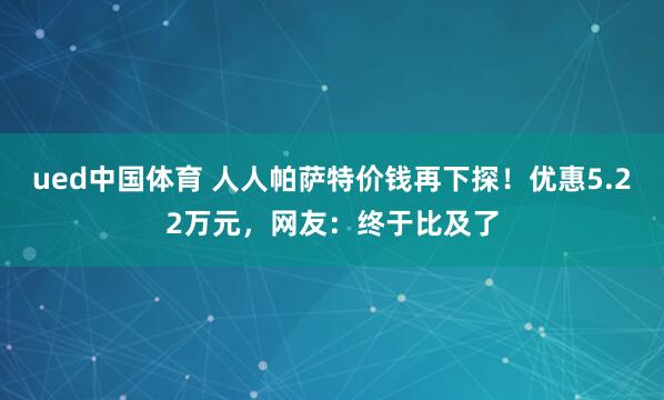 ued中国体育 人人帕萨特价钱再下探！优惠5.22万元，网友：终于比及了