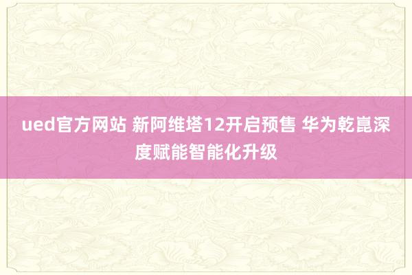 ued官方网站 新阿维塔12开启预售 华为乾崑深度赋能智能化升级