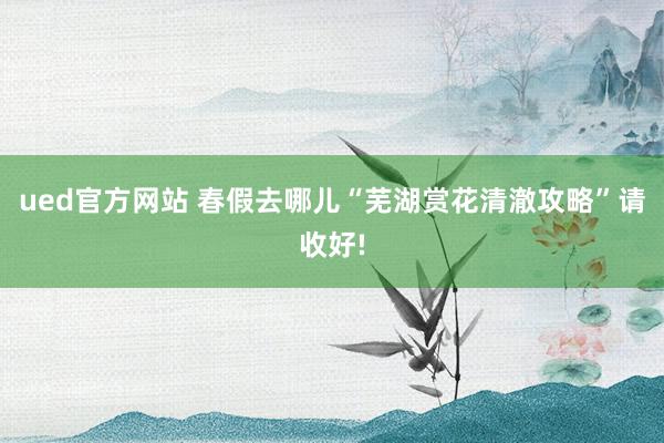 ued官方网站 春假去哪儿“芜湖赏花清澈攻略”请收好!