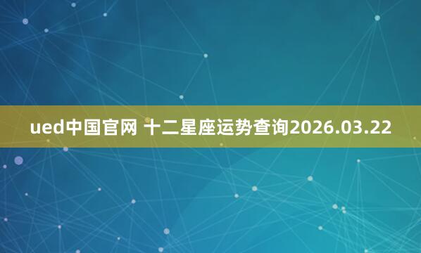 ued中国官网 十二星座运势查询2026.03.22