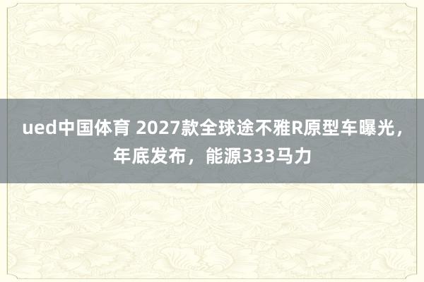 ued中国体育 2027款全球途不雅R原型车曝光，年底发布，能源333马力