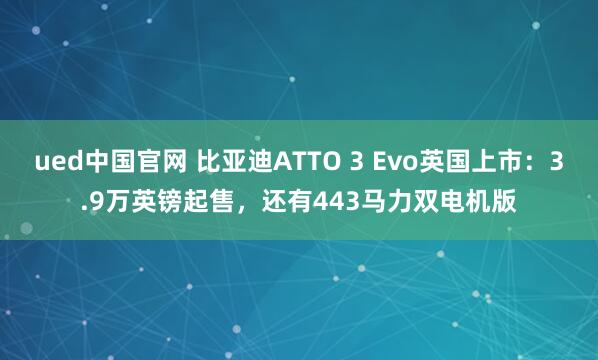 ued中国官网 比亚迪ATTO 3 Evo英国上市：3.9万英镑起售，还有443马力双电机版
