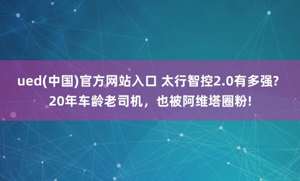 ued(中国)官方网站入口 太行智控2.0有多强? 20年车龄老司机，也被阿维塔圈粉!