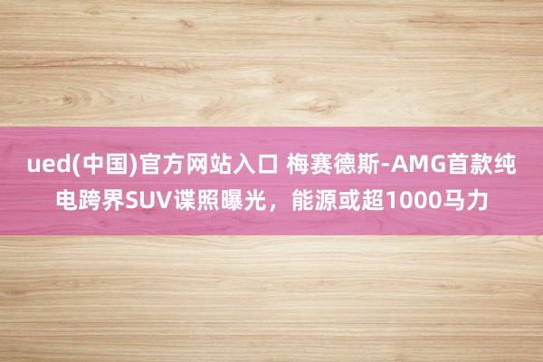 ued(中国)官方网站入口 梅赛德斯-AMG首款纯电跨界SUV谍照曝光，能源或超1000马力