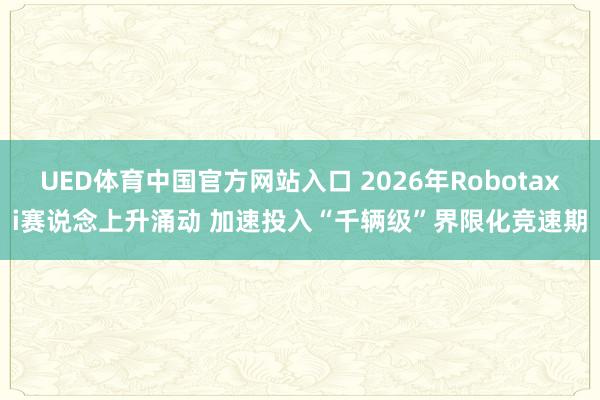 UED体育中国官方网站入口 2026年Robotaxi赛说念上升涌动 加速投入“千辆级”界限化竞速期