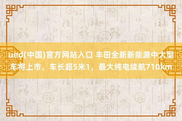 ued(中国)官方网站入口 丰田全新新能源中大型车将上市，车长超5米1，最大纯电续航710km