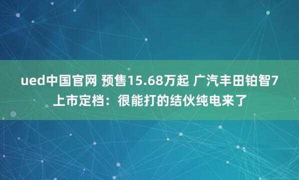 ued中国官网 预售15.68万起 广汽丰田铂智7上市定档：很能打的结伙纯电来了